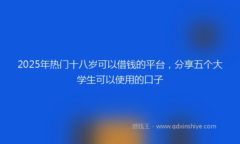 2025年热门十八岁可以借钱的平台，分享五个大学生可以使用的口子