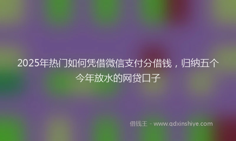 2025年热门如何凭借微信支付分借钱，归纳五个今年放水的网贷口子