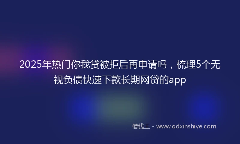 2025年热门你我贷被拒后再申请吗，梳理5个无视负债快速下款长期网贷的app