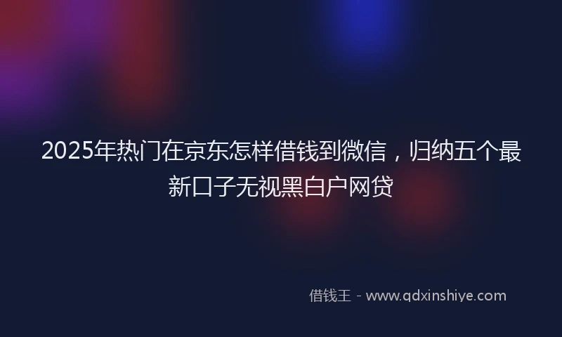 2025年热门在京东怎样借钱到微信，归纳五个最新口子无视黑白户网贷