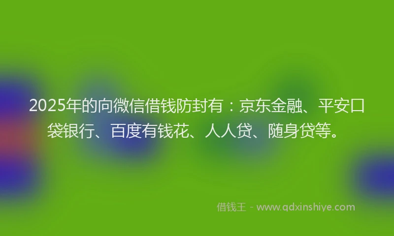 2025年的向微信借钱防封有：京东金融、平安口袋银行、百度有钱花、人人贷、随身贷等。