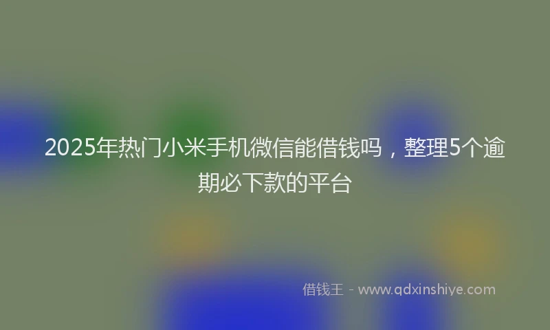 2025年热门小米手机微信能借钱吗，整理5个逾期必下款的平台