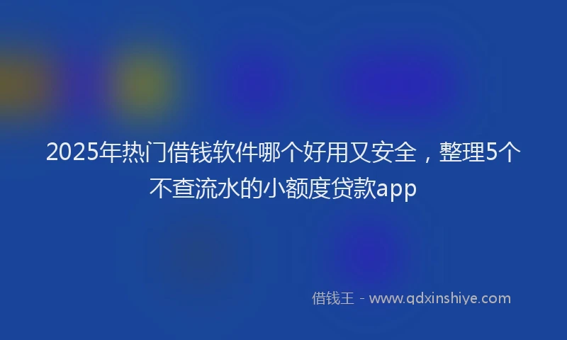 2025年热门借钱软件哪个好用又安全，整理5个不查流水的小额度贷款app