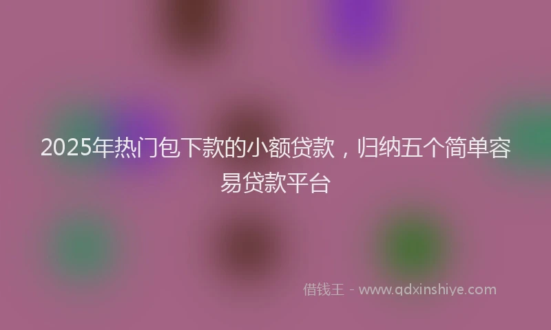 2025年热门包下款的小额贷款，归纳五个简单容易贷款平台