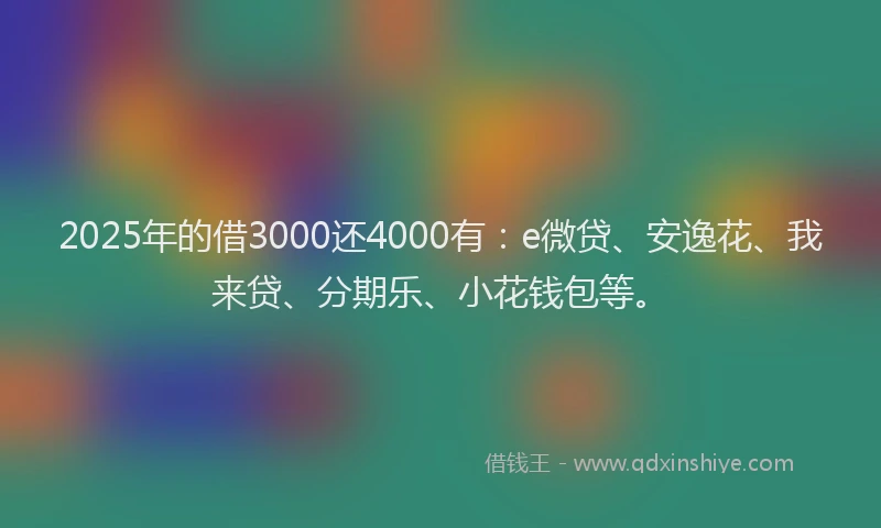2025年的借3000还4000有：e微贷、安逸花、我来贷、分期乐、小花钱包等。