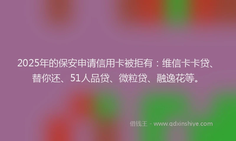2025年的保安申请信用卡被拒有：维信卡卡贷、替你还、51人品贷、微粒贷、融逸花等。