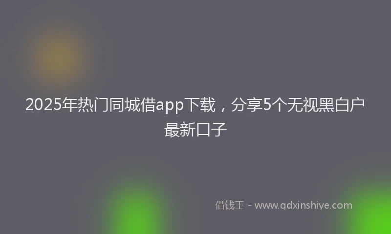 2025年热门同城借app下载，分享5个无视黑白户最新口子