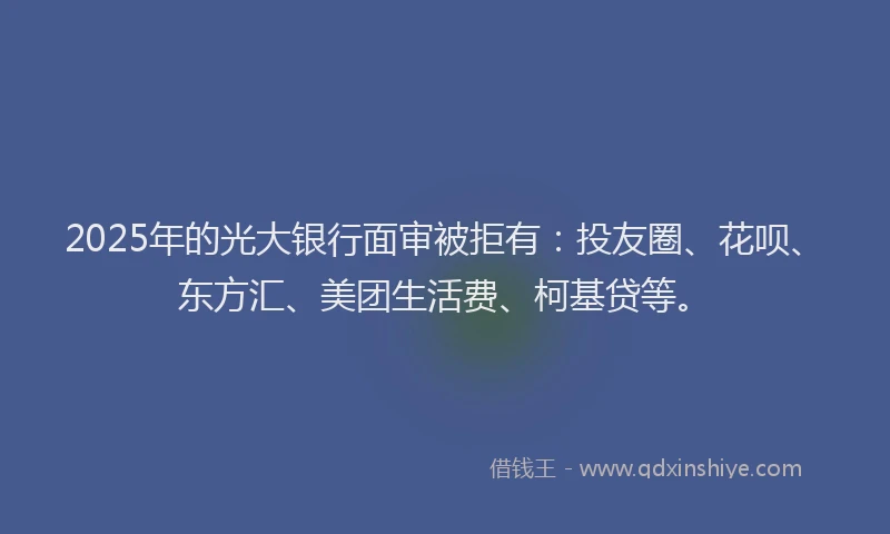 2025年的光大银行面审被拒有：投友圈、花呗、东方汇、美团生活费、柯基贷等。