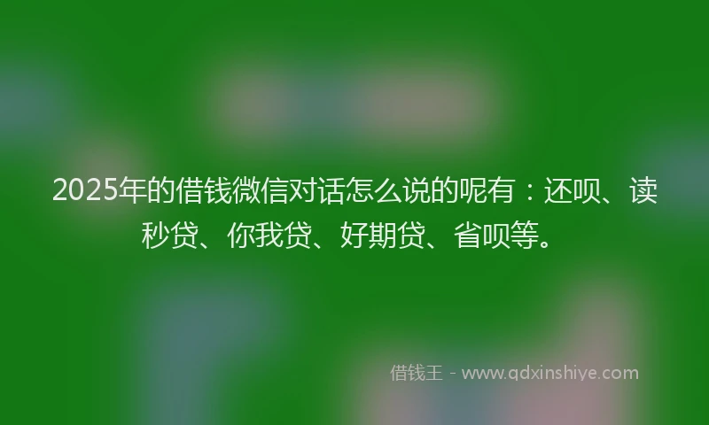 2025年的借钱微信对话怎么说的呢有：还呗、读秒贷、你我贷、好期贷、省呗等。