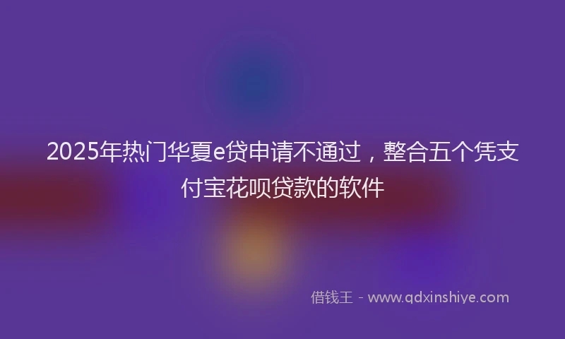 2025年热门华夏e贷申请不通过，整合五个凭支付宝花呗贷款的软件