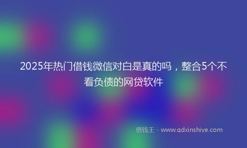 2025年热门借钱微信对白是真的吗，整合5个不看负债的网贷软件
