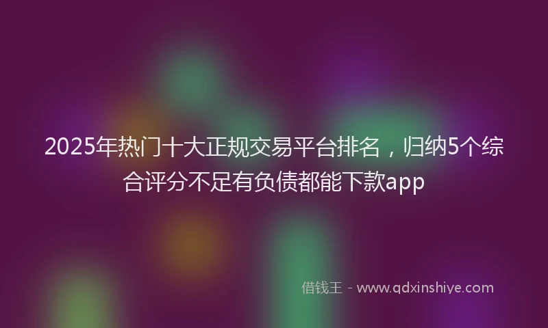 2025年热门十大正规交易平台排名，归纳5个综合评分不足有负债都能下款app