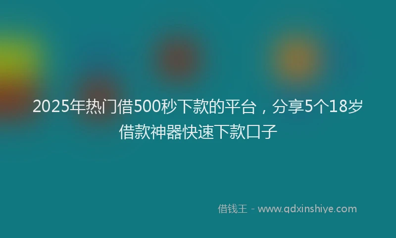 2025年热门借500秒下款的平台，分享5个18岁借款神器快速下款口子