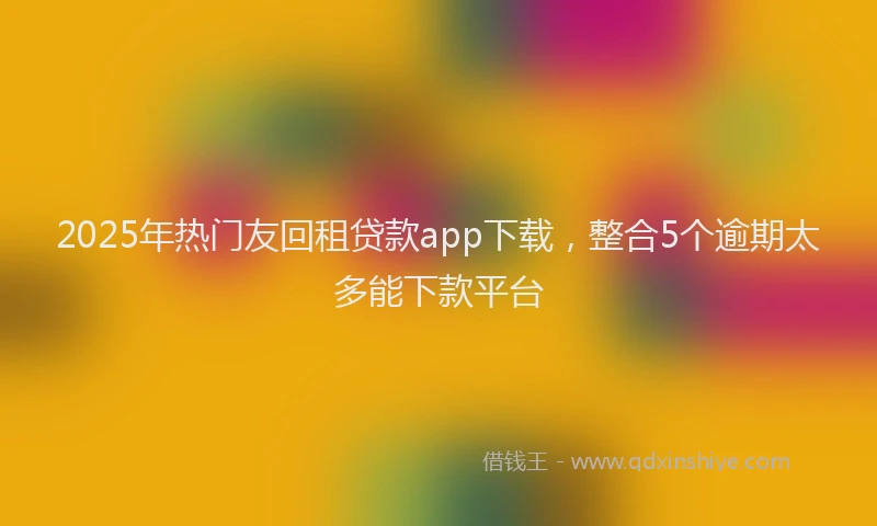 2025年热门友回租贷款app下载，整合5个逾期太多能下款平台