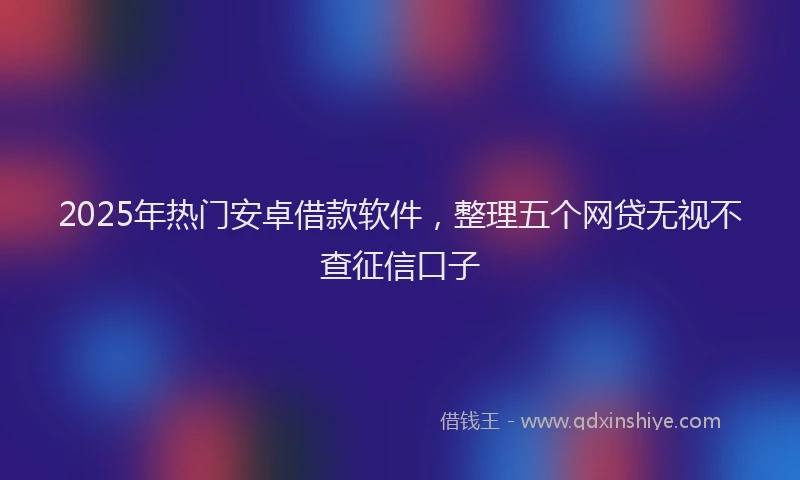 2025年热门安卓借款软件，整理五个网贷无视不查征信口子