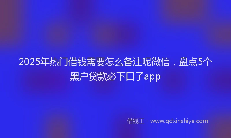2025年热门借钱需要怎么备注呢微信，盘点5个黑户贷款必下口子app