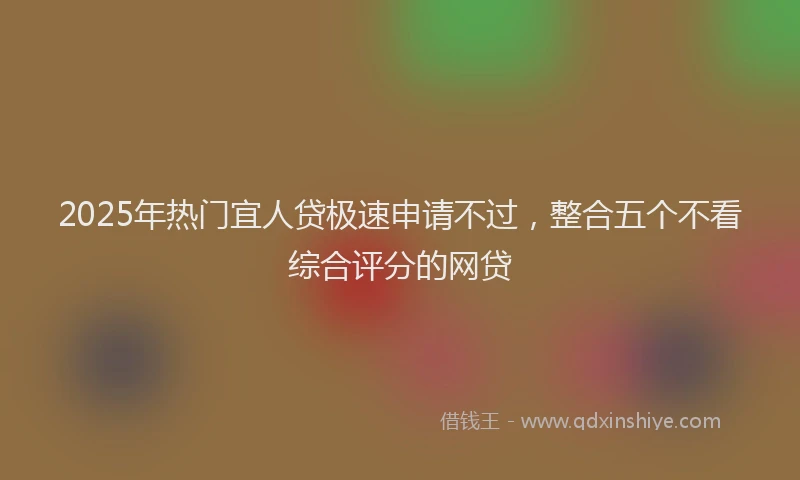 2025年热门宜人贷极速申请不过，整合五个不看综合评分的网贷