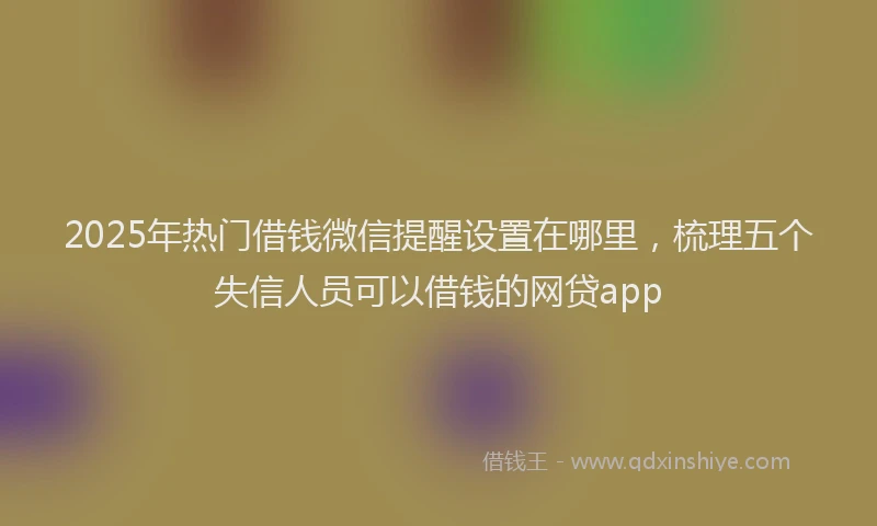 2025年热门借钱微信提醒设置在哪里，梳理五个失信人员可以借钱的网贷app