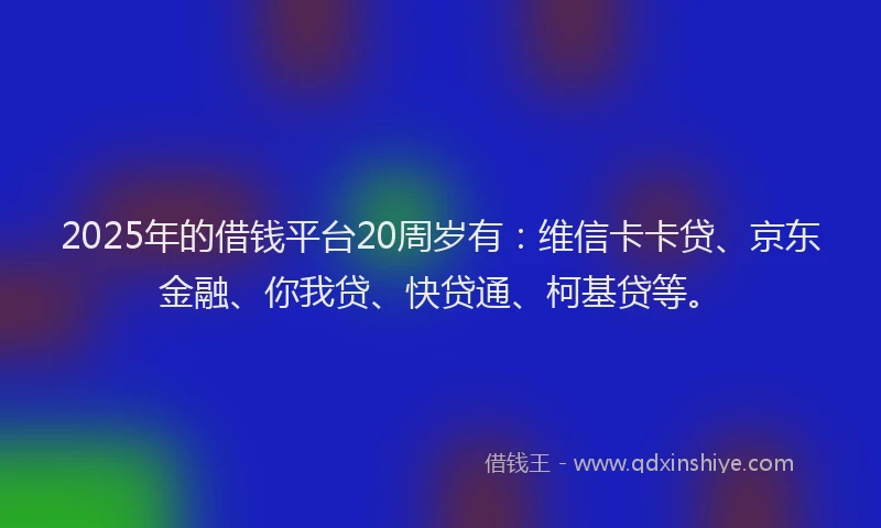 2025年的借钱平台20周岁有：维信卡卡贷、京东金融、你我贷、快贷通、柯基贷等。
