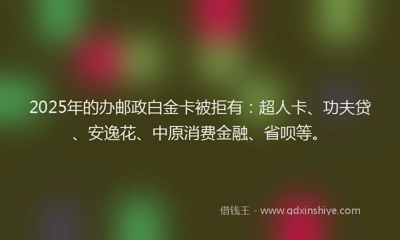 2025年的办邮政白金卡被拒有：超人卡、功夫贷、安逸花、中原消费金融、省呗等。