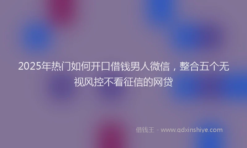 2025年热门如何开口借钱男人微信，整合五个无视风控不看征信的网贷