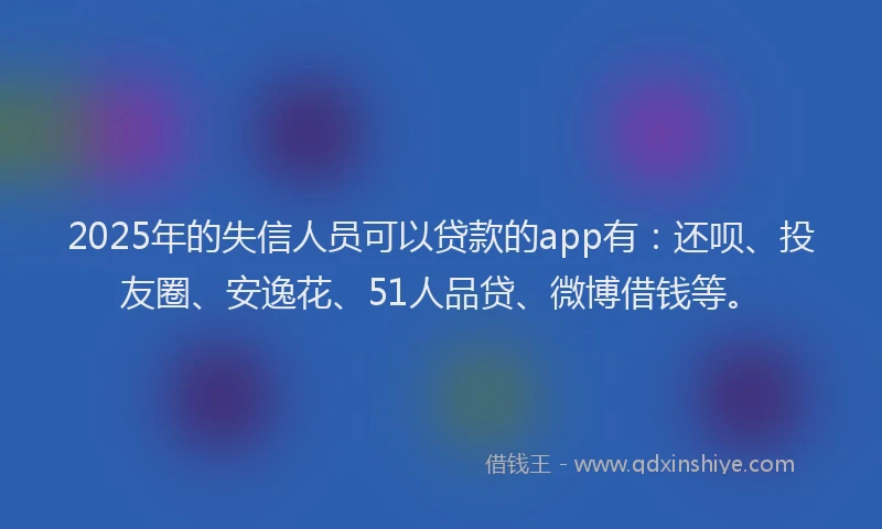 2025年的失信人员可以贷款的app有：还呗、投友圈、安逸花、51人品贷、微博借钱等。