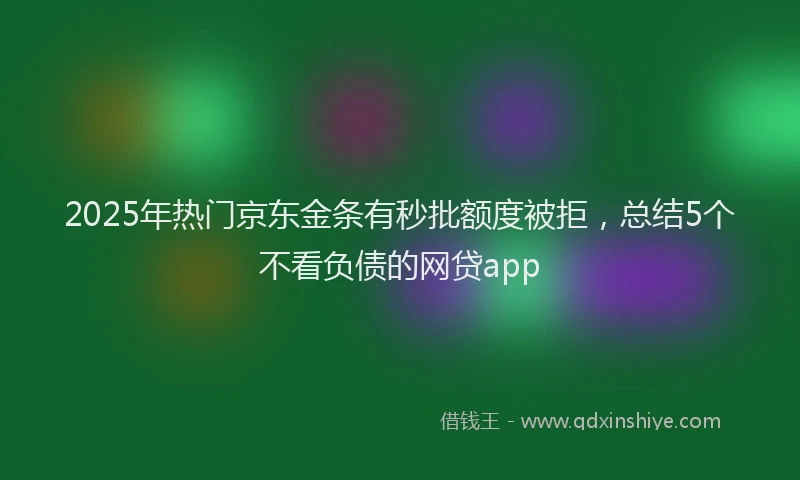 2025年热门京东金条有秒批额度被拒，总结5个不看负债的网贷app