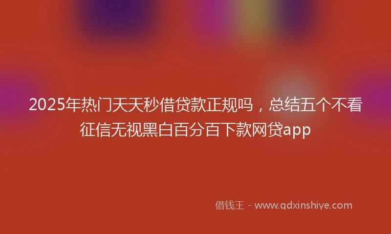 2025年热门天天秒借贷款正规吗，总结五个不看征信无视黑白百分百下款网贷app