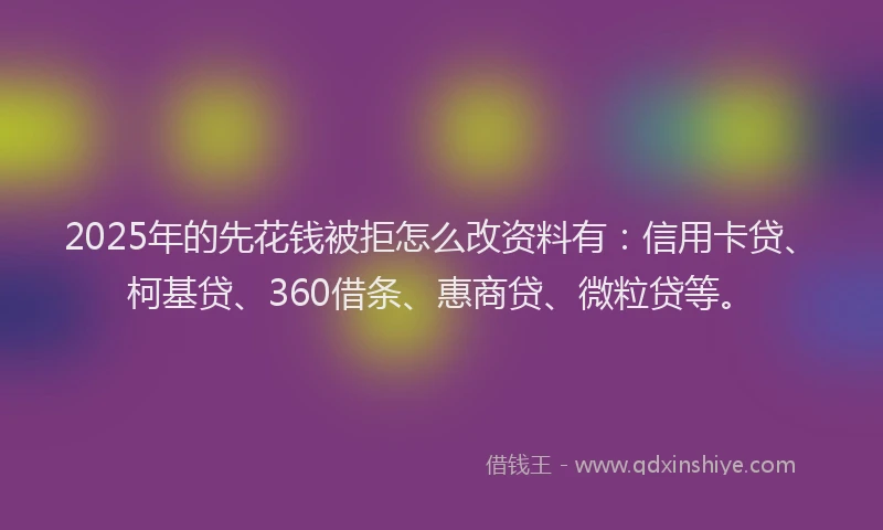 2025年的先花钱被拒怎么改资料有：信用卡贷、柯基贷、360借条、惠商贷、微粒贷等。