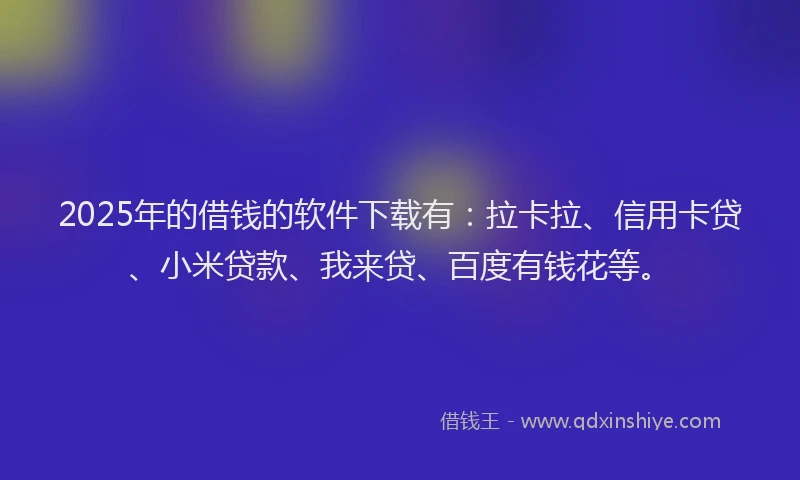 2025年的借钱的软件下载有：拉卡拉、信用卡贷、小米贷款、我来贷、百度有钱花等。