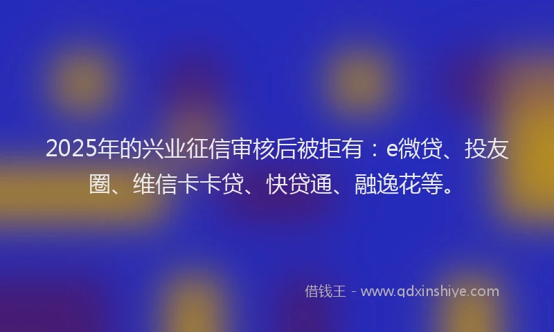 2025年的兴业征信审核后被拒有：e微贷、投友圈、维信卡卡贷、快贷通、融逸花等。