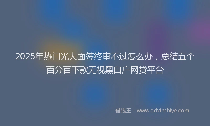 2025年热门光大面签终审不过怎么办，总结五个百分百下款无视黑白户网贷平台