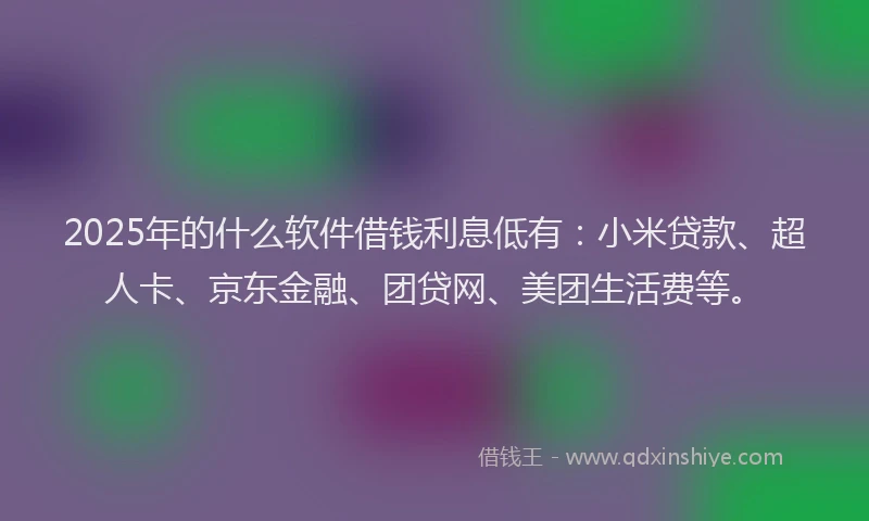2025年的什么软件借钱利息低有：小米贷款、超人卡、京东金融、团贷网、美团生活费等。