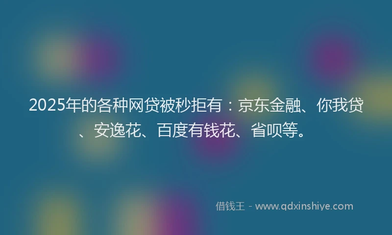 2025年的各种网贷被秒拒有：京东金融、你我贷、安逸花、百度有钱花、省呗等。