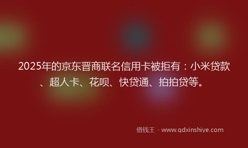 2025年的京东晋商联名信用卡被拒有：小米贷款、超人卡、花呗、快贷通、拍拍贷等。