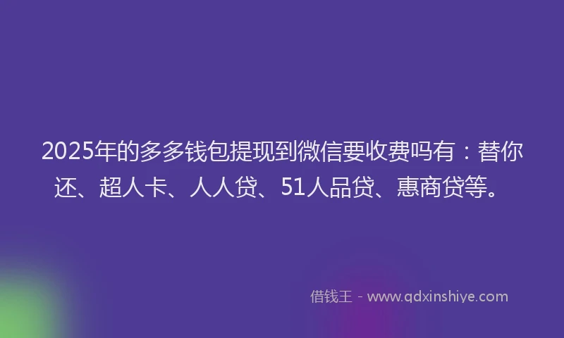 2025年的多多钱包提现到微信要收费吗有：替你还、超人卡、人人贷、51人品贷、惠商贷等。