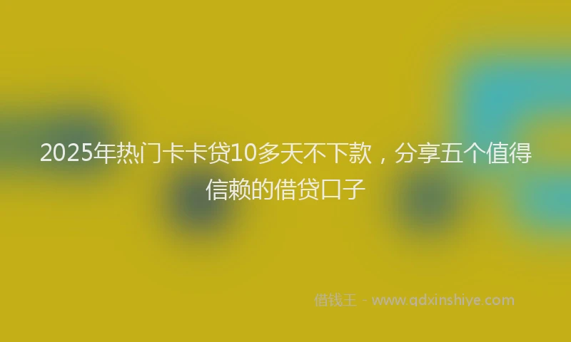 2025年热门卡卡贷10多天不下款，分享五个值得信赖的借贷口子