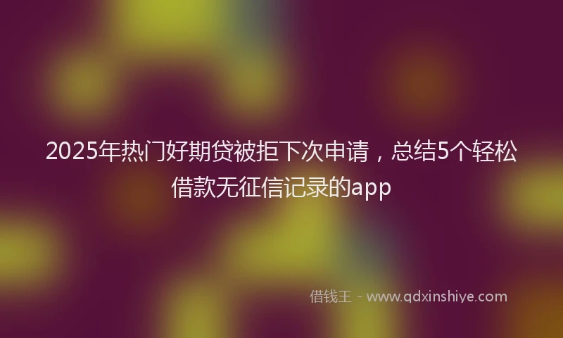 2025年热门好期贷被拒下次申请，总结5个轻松借款无征信记录的app