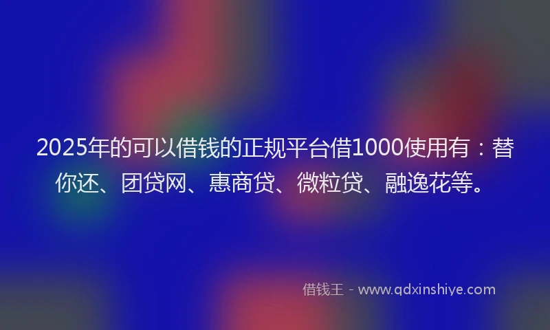 2025年的可以借钱的正规平台借1000使用有：替你还、团贷网、惠商贷、微粒贷、融逸花等。