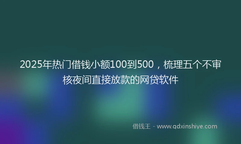 2025年热门借钱小额100到500，梳理五个不审核夜间直接放款的网贷软件