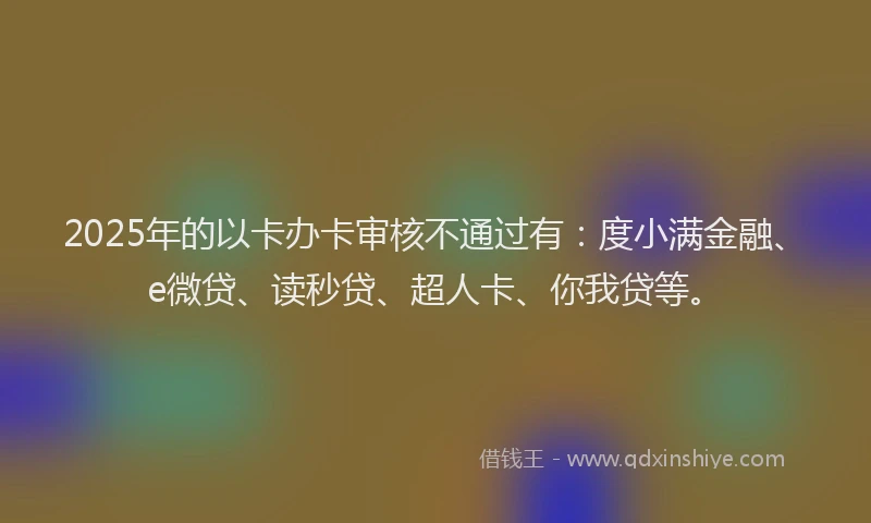 2025年的以卡办卡审核不通过有：度小满金融、e微贷、读秒贷、超人卡、你我贷等。