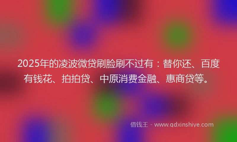 2025年的凌波微贷刷脸刷不过有：替你还、百度有钱花、拍拍贷、中原消费金融、惠商贷等。