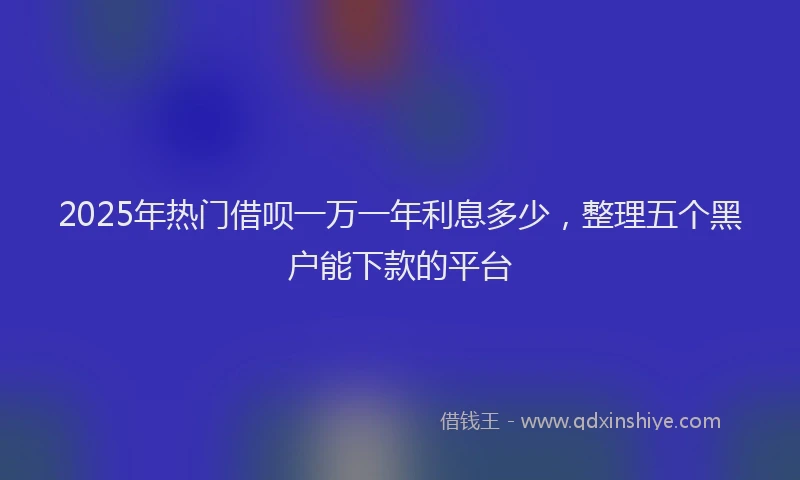 2025年热门借呗一万一年利息多少，整理五个黑户能下款的平台