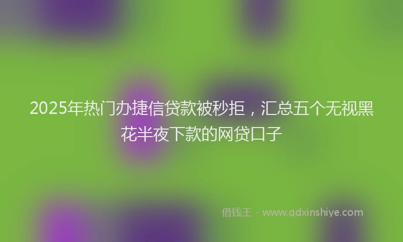2025年热门办捷信贷款被秒拒，汇总五个无视黑花半夜下款的网贷口子