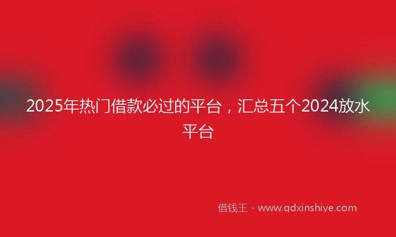 2025年热门借款必过的平台，汇总五个2024放水平台