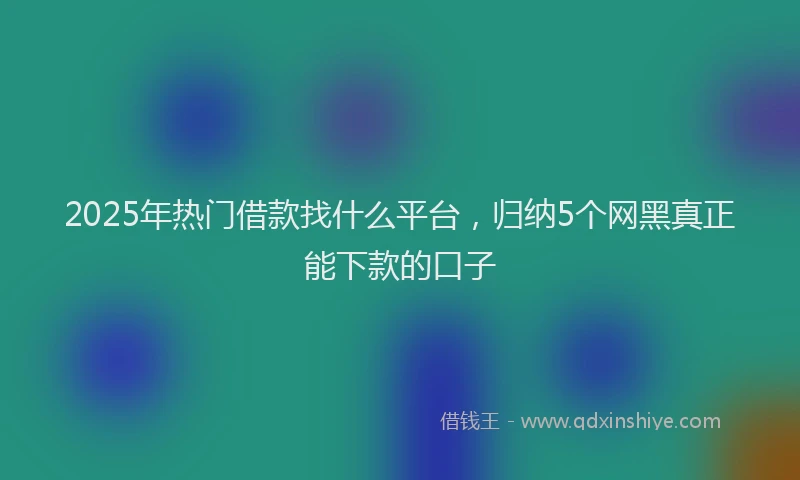 2025年热门借款找什么平台，归纳5个网黑真正能下款的口子