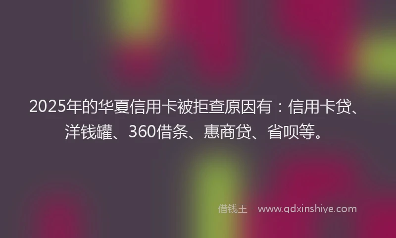 2025年的华夏信用卡被拒查原因有：信用卡贷、洋钱罐、360借条、惠商贷、省呗等。