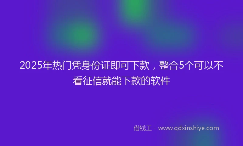 2025年热门凭身份证即可下款，整合5个可以不看征信就能下款的软件