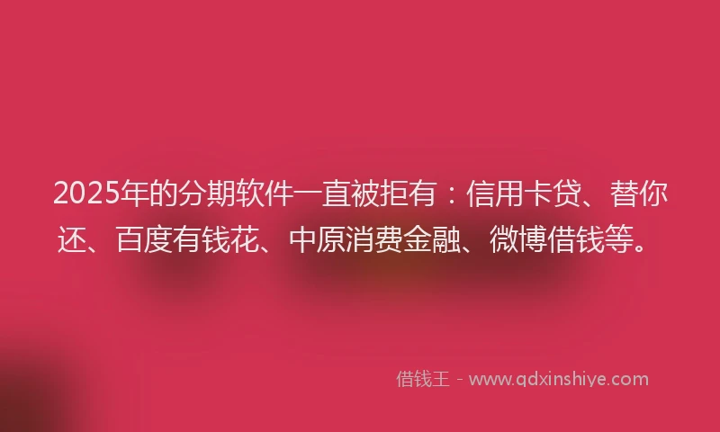 2025年的分期软件一直被拒有：信用卡贷、替你还、百度有钱花、中原消费金融、微博借钱等。