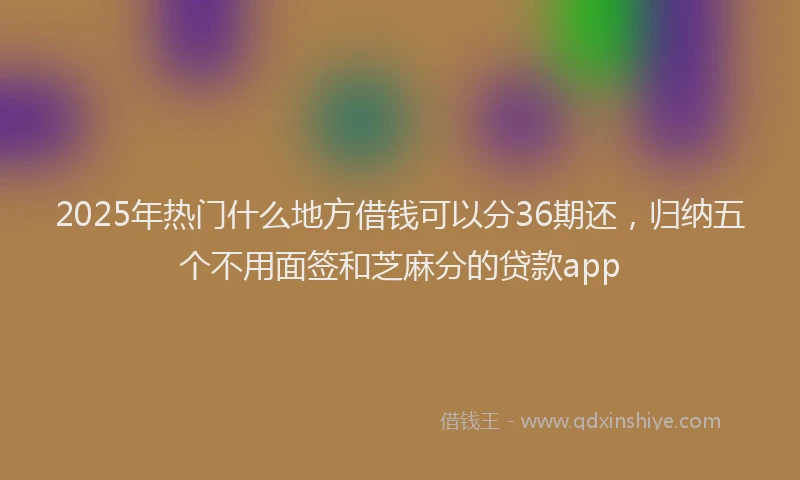 2025年热门什么地方借钱可以分36期还，归纳五个不用面签和芝麻分的贷款app